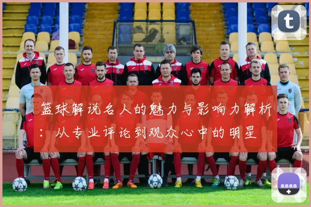 篮球解说名人的魅力与影响力解析：从专业评论到观众心中的明星