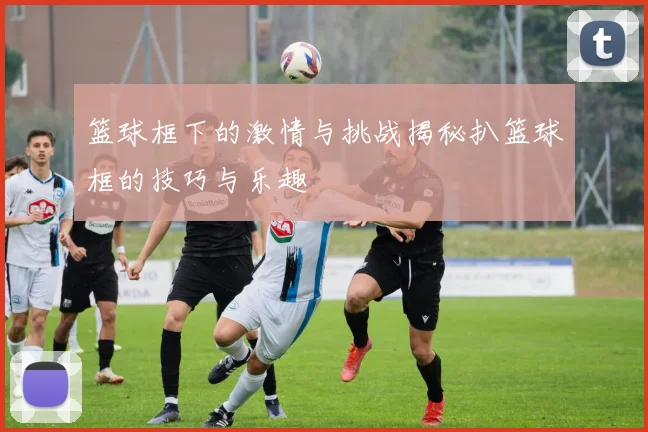 篮球框下的激情与挑战揭秘扒篮球框的技巧与乐趣