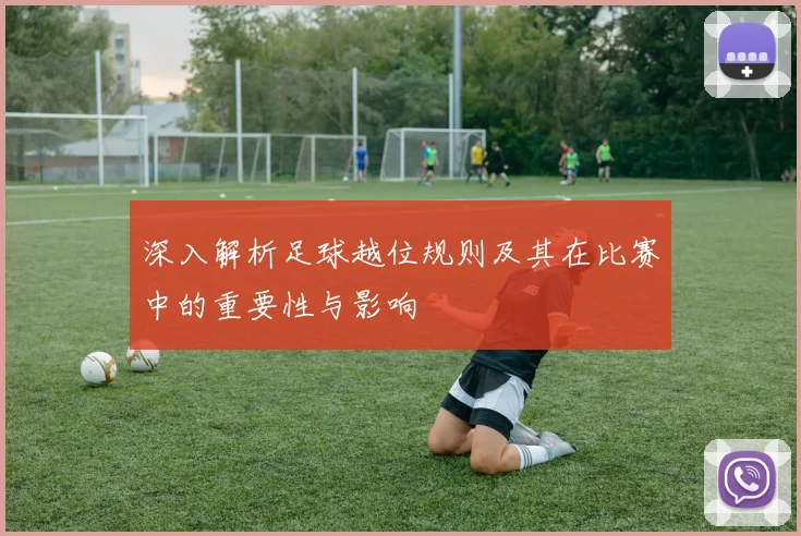 深入解析足球越位规则及其在比赛中的重要性与影响