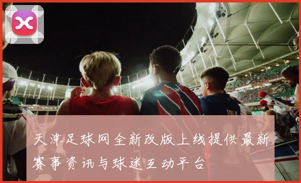 天津足球网全新改版上线提供最新赛事资讯与球迷互动平台