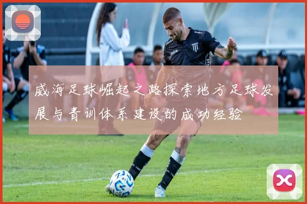 威海足球崛起之路探索地方足球发展与青训体系建设的成功经验